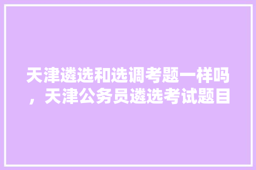 天津遴选和选调考题一样吗，天津公务员遴选考试题目及答案 大学排名