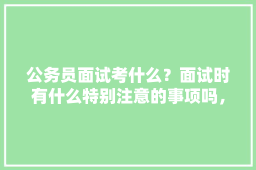 公务员面试考什么？面试时有什么特别注意的事项吗，全面分析公务员考试题及答案 建筑考试