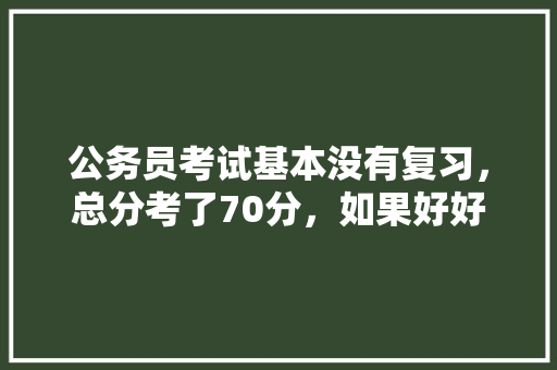 公务员考试基本没有复习，总分考了70分，如果好好努力一下，还有希望没，70年代公务员需要考试吗 教育科普