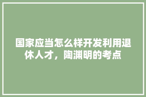 国家应当怎么样开发利用退休人才，陶渊明的考点 专业填报