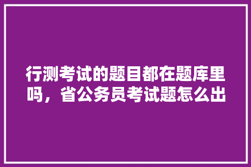 行测考试的题目都在题库里吗，省公务员考试题怎么出题 公考知识