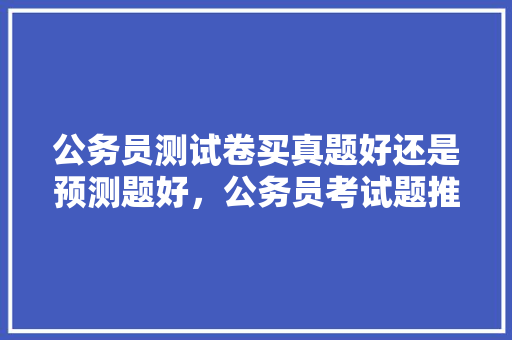 公务员测试卷买真题好还是预测题好，公务员考试题推测题及答案 大学排名