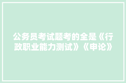 公务员考试题考的全是《行政职业能力测试》《申论》这两本书上的吗，全国公务员考试题目都是一样的吗 公考知识