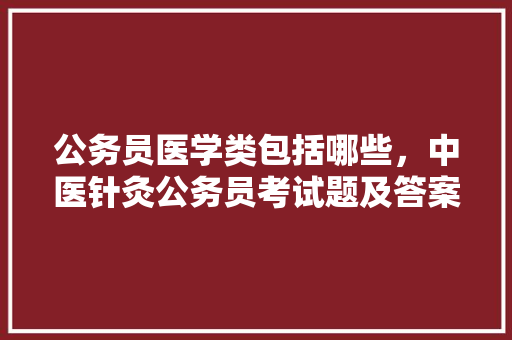 公务员医学类包括哪些，中医针灸公务员考试题及答案 专业填报