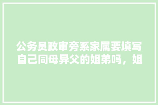 公务员政审旁系家属要填写自己同母异父的姐弟吗，姐姐和爸爸76岁公务员考试题 公考知识