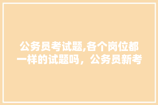 公务员考试题,各个岗位都一样的试题吗，公务员新考试题型有哪些 专业填报