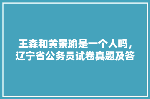 王森和黄景瑜是一个人吗,辽宁省公务员试卷真题及答案 教育科普 王森和黄景瑜是一个人吗,辽宁省公务员试卷真题及答案 教育科普