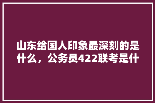 山东给国人印象最深刻的是什么,公务员422联考是什么 专业填报 山东给国人印象最深刻的是什么,公务员422联考是什么 专业填报