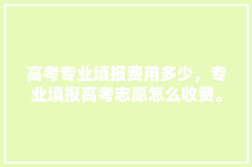 高考专业填报费用多少，专业填报高考志愿怎么收费。