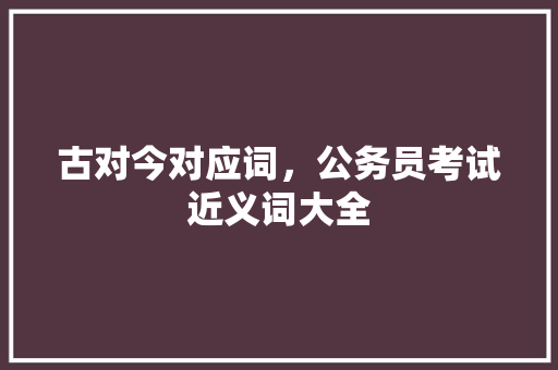 古对今对应词，公务员考试近义词大全 专业填报