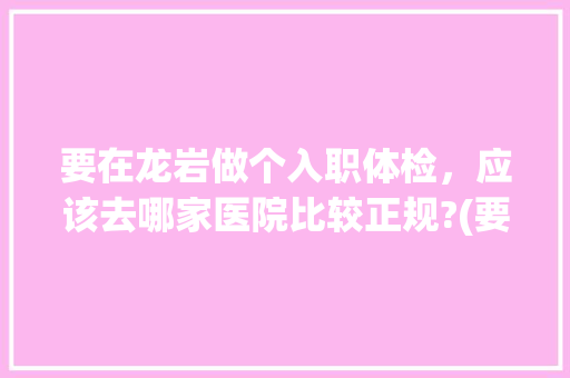 要在龙岩做个入职体检，应该去哪家医院比较正规?(要求三甲级以上)大概多少钱?体检什么项目，龙岩公务员考试题及答案 教育科普