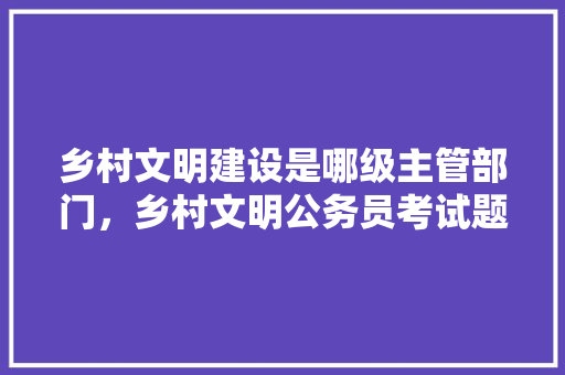 乡村文明建设是哪级主管部门，乡村文明公务员考试题及答案 专业填报