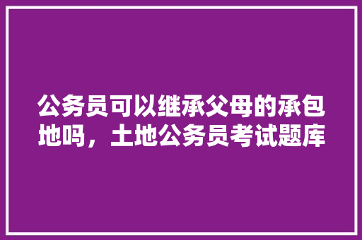 公务员可以继承父母的承包地吗，土地公务员考试题库及答案