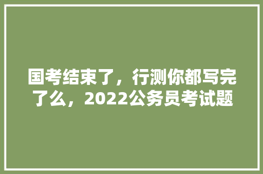 国考结束了，行测你都写完了么，2022公务员考试题目及答案 教育科普