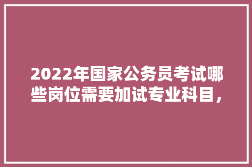 2022年国家公务员考试哪些岗位需要加试专业科目，2021年4月17日公务员考试 专业填报