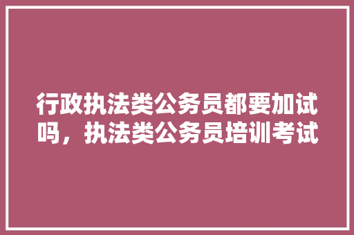 行政执法类公务员都要加试吗，执法类公务员培训考试题库 大学排名