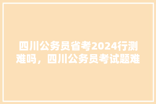 四川公务员省考2024行测难吗，四川公务员考试题难吗知乎 建筑考试