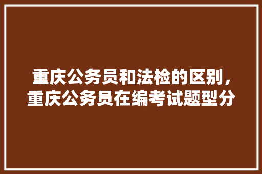 重庆公务员和法检的区别，重庆公务员在编考试题型分布 公考知识