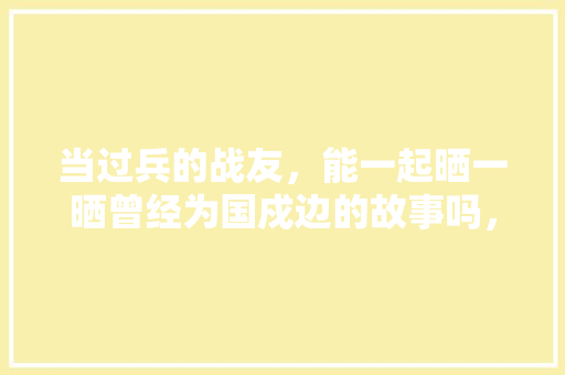 当过兵的战友，能一起晒一晒曾经为国戍边的故事吗，越南老挝公务员考试题目及答案