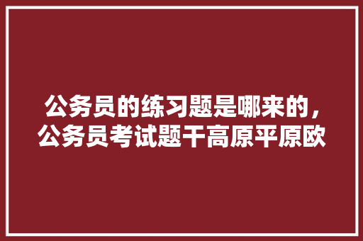 公务员的练习题是哪来的，公务员考试题干高原平原欧洲亚洲 大学排名