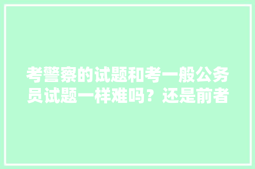考警察的试题和考一般公务员试题一样难吗？还是前者容易点，公务员刑警考试题目及答案 大学排名