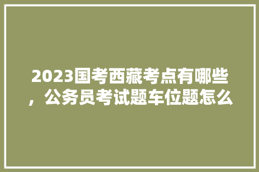2023国考西藏考点有哪些，公务员考试题车位题怎么做