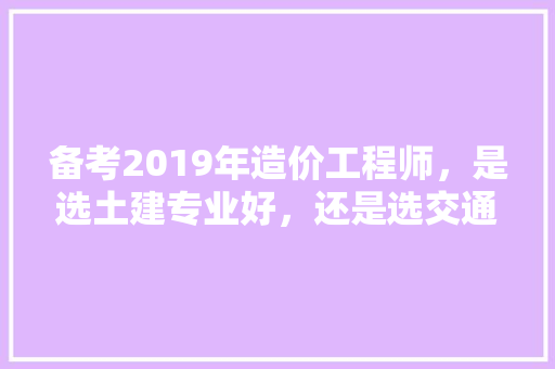 备考2019年造价工程师，是选土建专业好，还是选交通专业好，水利部公务员考试题型分布 专业填报