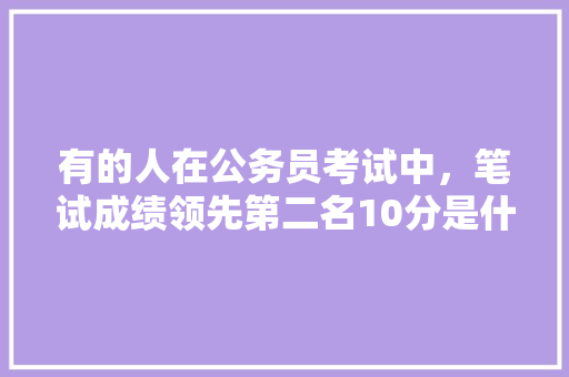 有的人在公务员考试中，笔试成绩领先第二名10分是什么概念？面试中应该注意哪些问题有助于被录取，公务员考试题分高和低吗 教育科普