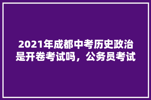 2021年成都中考历史政治是开卷考试吗，公务员考试题政治历史题多吗还是少 教育科普