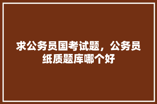 求公务员国考试题，公务员纸质题库哪个好 建筑考试