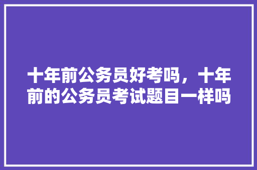 十年前公务员好考吗，十年前的公务员考试题目一样吗 大学排名
