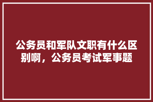 公务员和军队文职有什么区别啊，公务员考试军事题 专业填报
