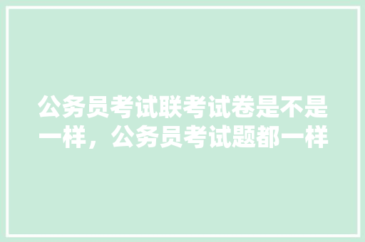 公务员考试联考试卷是不是一样，公务员考试题都一样的吗知乎 建筑考试