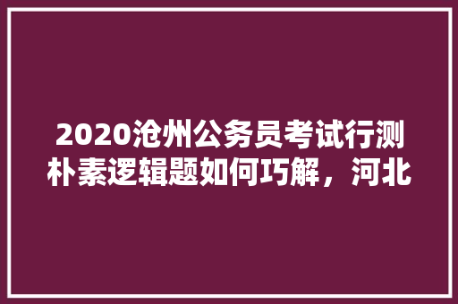 2020沧州公务员考试行测朴素逻辑题如何巧解，河北沧州公务员考试题目及答案 专业填报