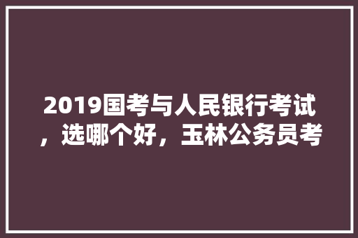 2019国考与人民银行考试，选哪个好，玉林公务员考试题型分布 大学排名