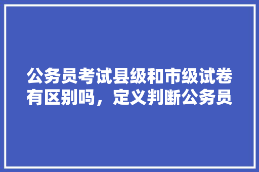 公务员考试县级和市级试卷有区别吗，定义判断公务员考试题目及答案 教育科普