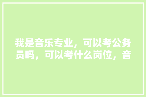我是音乐专业，可以考公务员吗，可以考什么岗位，音乐公务员考试题及答案 专业填报