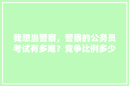 我想当警察，警察的公务员考试有多难？竞争比例多少，公安公务员考试题目及答案 公考知识