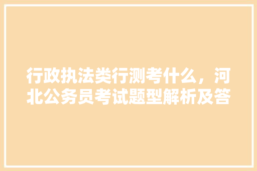行政执法类行测考什么，河北公务员考试题型解析及答案 大学排名
