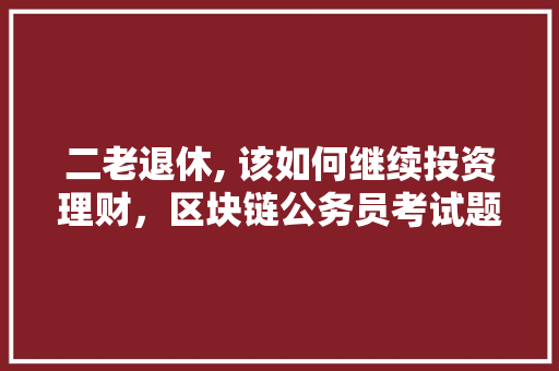 二老退休, 该如何继续投资理财，区块链公务员考试题及答案 建筑考试