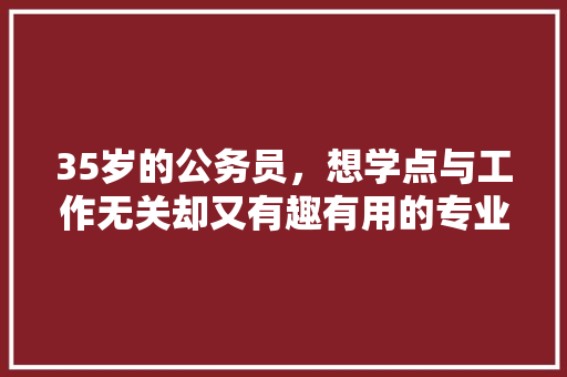 35岁的公务员，想学点与工作无关却又有趣有用的专业技能，学什么好，阳光公考面试班 大学排名