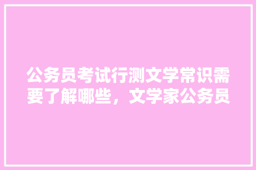 公务员考试行测文学常识需要了解哪些，文学家公务员考试题型有哪些 专业填报
