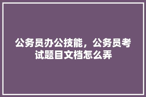 公务员办公技能，公务员考试题目文档怎么弄 公考知识