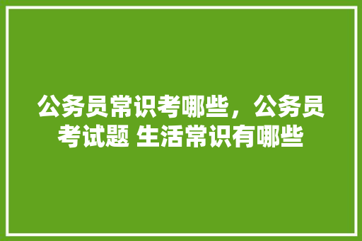 公务员常识考哪些，公务员考试题 生活常识有哪些 建筑考试