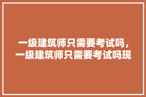 一级建筑师只需要考试吗，一级建筑师只需要考试吗现在。 建筑考试