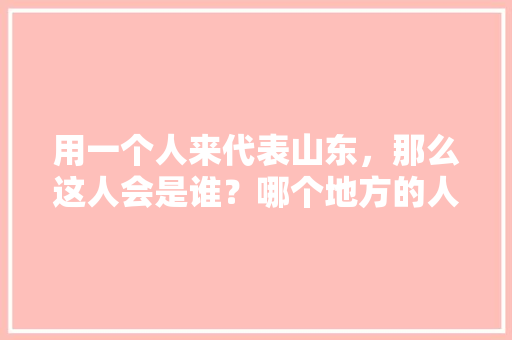 用一个人来代表山东，那么这人会是谁？哪个地方的人能代表中国，山东曲阜 公务员考试题库及答案 大学排名