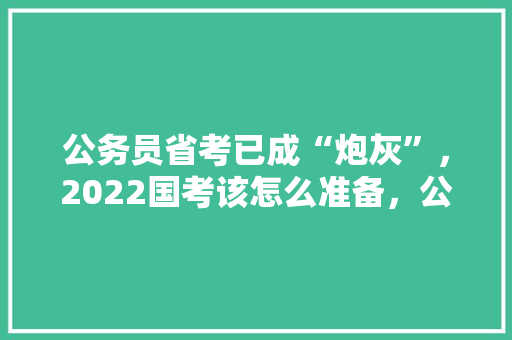 公务员省考已成“炮灰”，2022国考该怎么准备，公务员考试题摸底考什么 大学排名