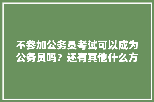 不参加公务员考试可以成为公务员吗？还有其他什么方式吗，人才引进公务员考试题库及答案 公考知识