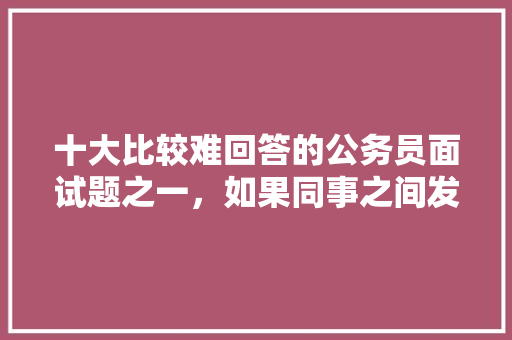 十大比较难回答的公务员面试题之一，如果同事之间发生了矛盾，你将如何处理，公务员考试矛盾命题 公考知识