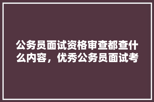 公务员面试资格审查都查什么内容，优秀公务员面试考试题及答案 专业填报